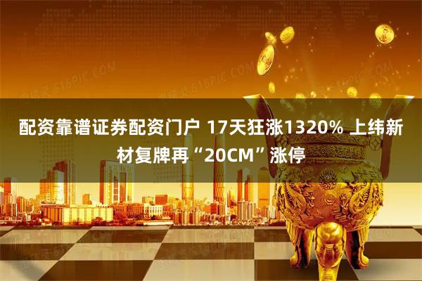配资靠谱证券配资门户 17天狂涨1320% 上纬新材复牌再“20CM”涨停
