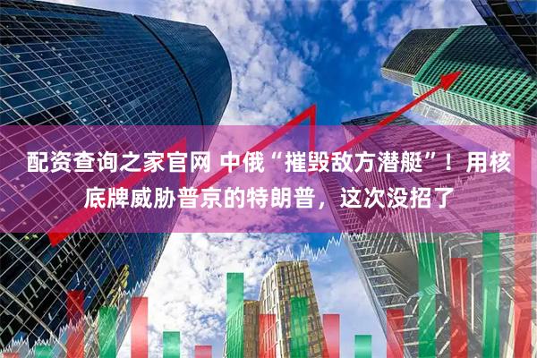 配资查询之家官网 中俄“摧毁敌方潜艇”！用核底牌威胁普京的特朗普，这次没招了