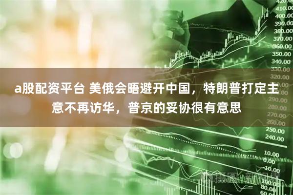 a股配资平台 美俄会晤避开中国，特朗普打定主意不再访华，普京的妥协很有意思