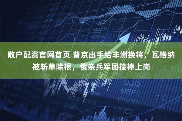 散户配资官网首页 普京出手给非洲换将，瓦格纳被斩草除根，俄亲兵军团接棒上岗