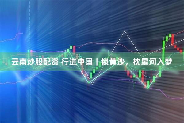 云南炒股配资 行进中国｜锁黄沙，枕星河入梦