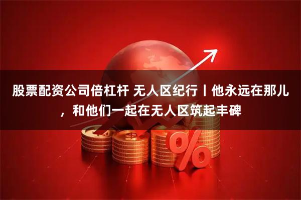 股票配资公司倍杠杆 无人区纪行丨他永远在那儿，和他们一起在无人区筑起丰碑