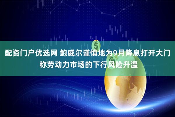 配资门户优选网 鲍威尔谨慎地为9月降息打开大门 称劳动力市场的下行风险升温