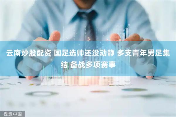 云南炒股配资 国足选帅还没动静 多支青年男足集结 备战多项赛事