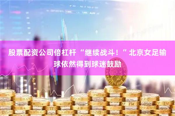 股票配资公司倍杠杆 “继续战斗！”北京女足输球依然得到球迷鼓励