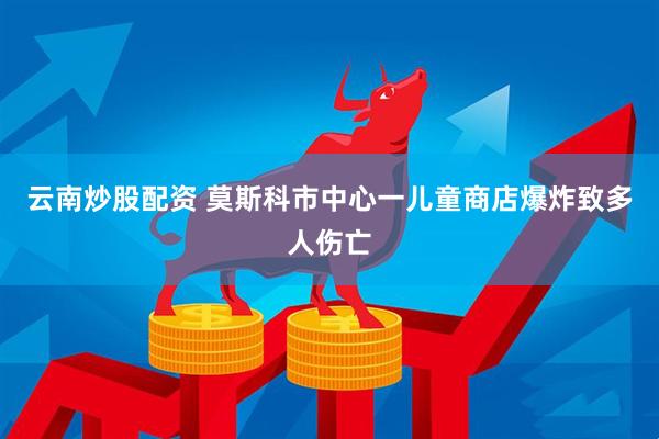 云南炒股配资 莫斯科市中心一儿童商店爆炸致多人伤亡