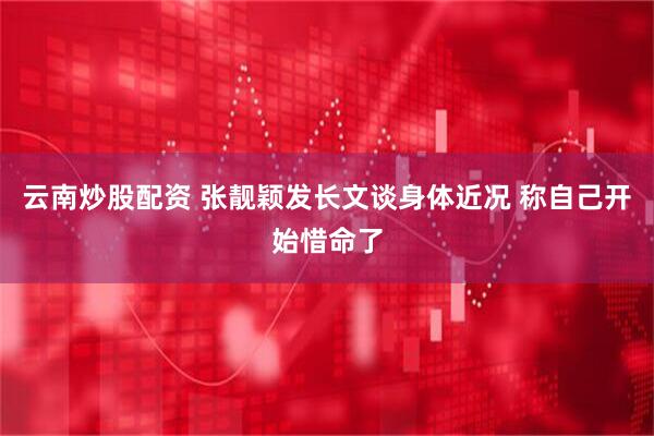 云南炒股配资 张靓颖发长文谈身体近况 称自己开始惜命了