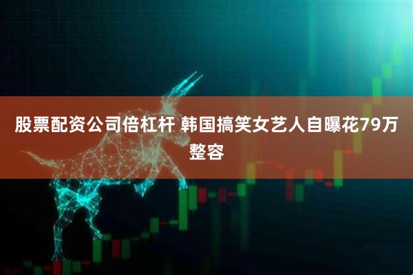 股票配资公司倍杠杆 韩国搞笑女艺人自曝花79万整容