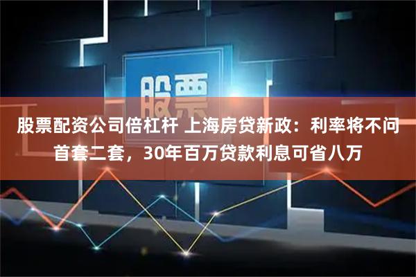 股票配资公司倍杠杆 上海房贷新政：利率将不问首套二套，30年百万贷款利息可省八万