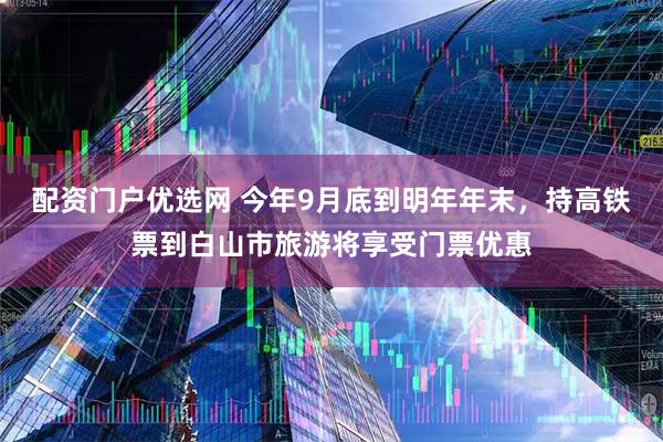 配资门户优选网 今年9月底到明年年末，持高铁票到白山市旅游将享受门票优惠