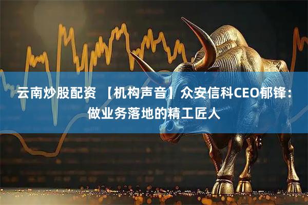 云南炒股配资 【机构声音】众安信科CEO郁锋：做业务落地的精工匠人