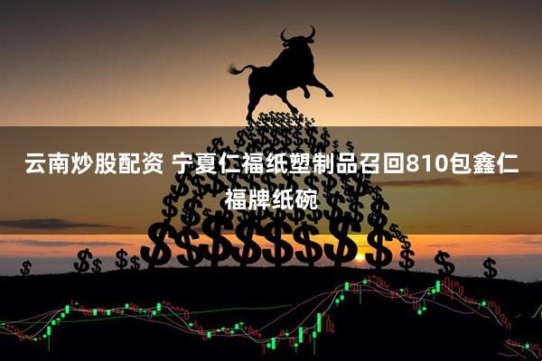 云南炒股配资 宁夏仁福纸塑制品召回810包鑫仁福牌纸碗