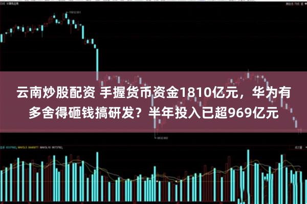 云南炒股配资 手握货币资金1810亿元，华为有多舍得砸钱搞研发？半年投入已超969亿元