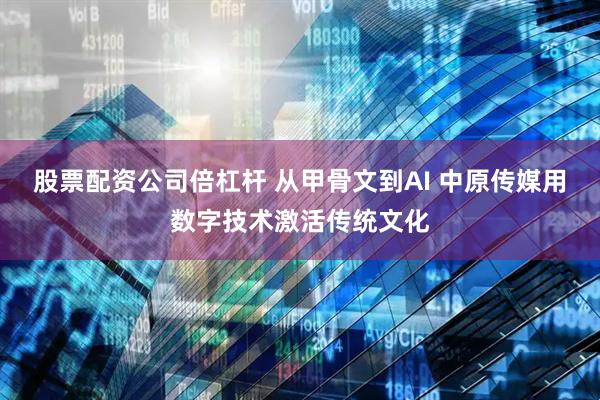 股票配资公司倍杠杆 从甲骨文到AI 中原传媒用数字技术激活传统文化