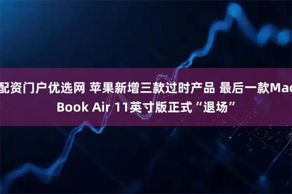 配资门户优选网 苹果新增三款过时产品 最后一款MacBook Air 11英寸版正式“退场”