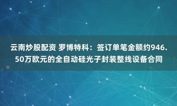 云南炒股配资 罗博特科：签订单笔金额约946.50万欧元的全自动硅光子封装整线设备合同