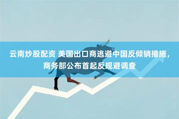 云南炒股配资 美国出口商逃避中国反倾销措施，商务部公布首起反规避调查