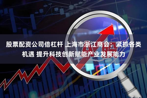 股票配资公司倍杠杆 上海市浙江商会：紧抓各类机遇 提升科技创新赋能产业发展能力