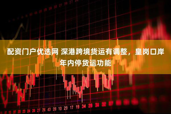 配资门户优选网 深港跨境货运有调整，皇岗口岸年内停货运功能