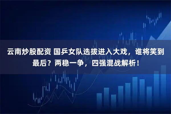 云南炒股配资 国乒女队选拔进入大戏，谁将笑到最后？两稳一争，四强混战解析！