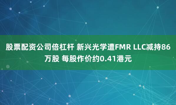 股票配资公司倍杠杆 新兴光学遭FMR LLC减持86万股 每股作价约0.41港元