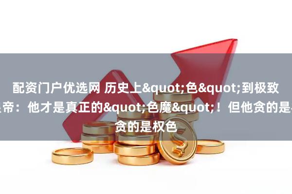 配资门户优选网 历史上&quot;色&quot;到极致的皇帝：他才是真正的&quot;色魔&quot;！但他贪的是权色