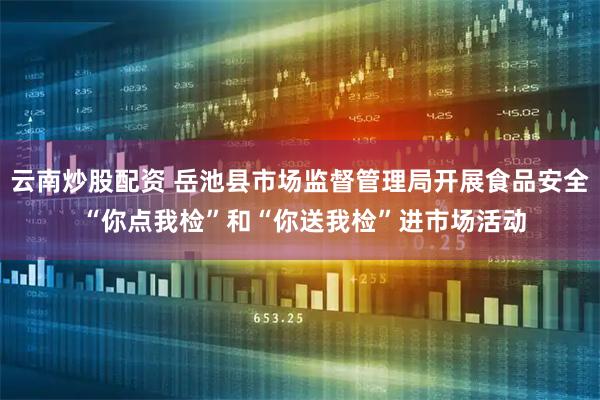 云南炒股配资 岳池县市场监督管理局开展食品安全 “你点我检”和“你送我检”进市场活动