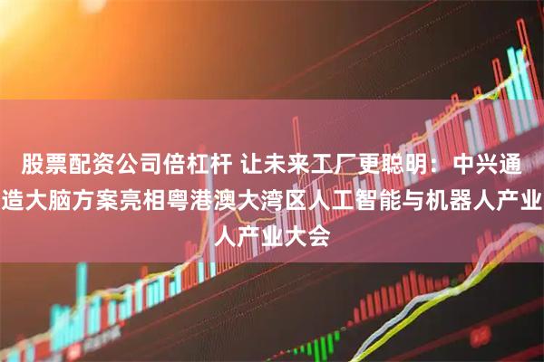 股票配资公司倍杠杆 让未来工厂更聪明：中兴通讯智造大脑方案亮相粤港澳大湾区人工智能与机器人产业大会